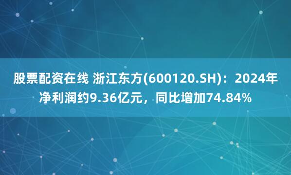 股票配资在线 浙江东方(600120.SH)：2024年净利润约9.36亿元，同比增加74.84%