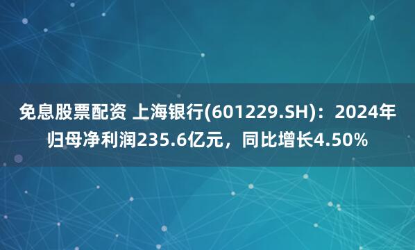 免息股票配资 上海银行(601229.SH)：2024年归母净利润235.6亿元，同比增长4.50%