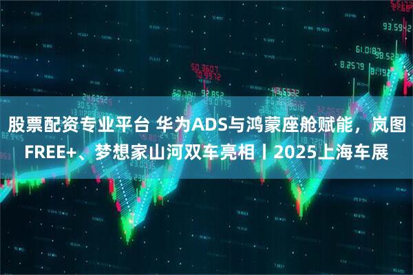 股票配资专业平台 华为ADS与鸿蒙座舱赋能，岚图FREE+、梦想家山河双车亮相丨2025上海车展