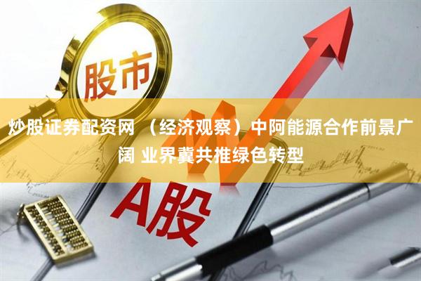 炒股证券配资网 （经济观察）中阿能源合作前景广阔 业界冀共推绿色转型