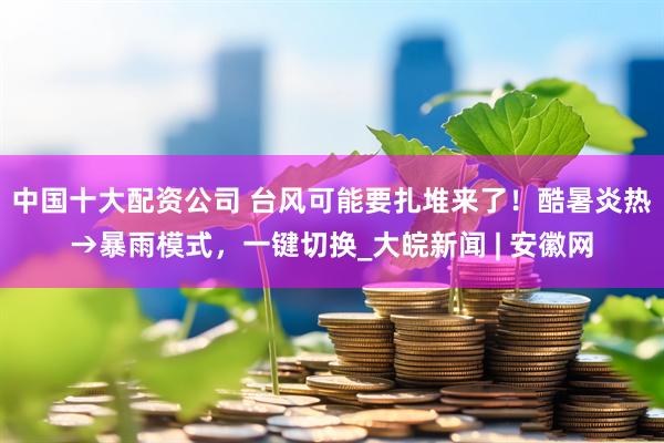 中国十大配资公司 台风可能要扎堆来了！酷暑炎热→暴雨模式，一键切换_大皖新闻 | 安徽网