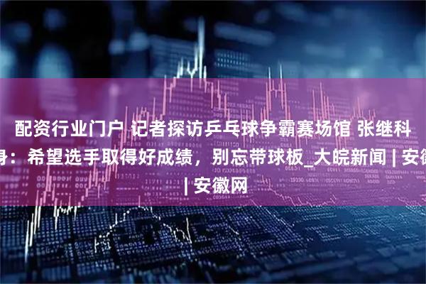 配资行业门户 记者探访乒乓球争霸赛场馆 张继科现身：希望选手取得好成绩，别忘带球板_大皖新闻 | 安徽网