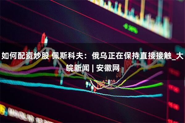 如何配资炒股 佩斯科夫：俄乌正在保持直接接触_大皖新闻 | 安徽网