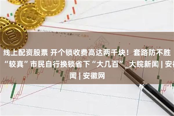线上配资股票 开个锁收费高达两千块！套路防不胜防，“较真”市民自行换锁省下“大几百”_大皖新闻 | 安徽网