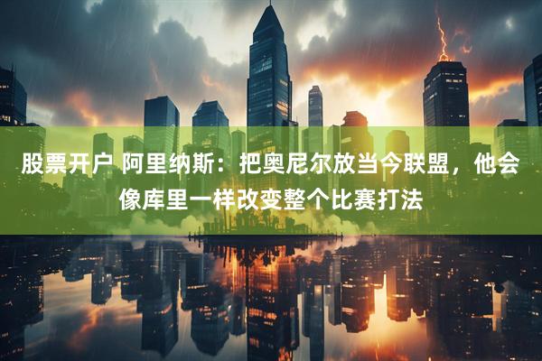 股票开户 阿里纳斯：把奥尼尔放当今联盟，他会像库里一样改变整个比赛打法