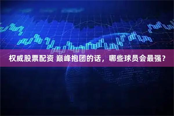 权威股票配资 巅峰抱团的话，哪些球员会最强？