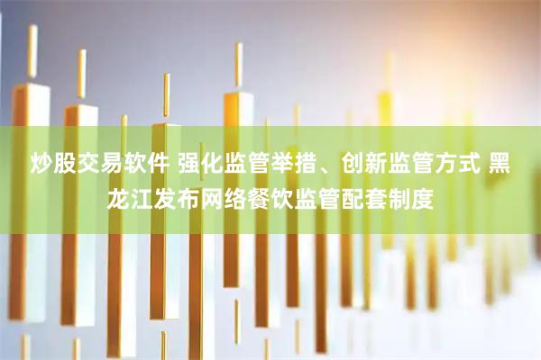 炒股交易软件 强化监管举措、创新监管方式 黑龙江发布网络餐饮监管配套制度