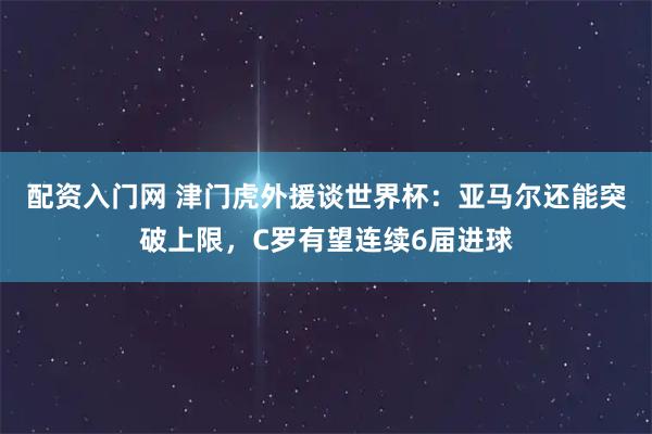 配资入门网 津门虎外援谈世界杯：亚马尔还能突破上限，C罗有望连续6届进球