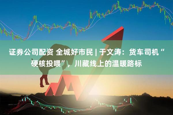 证券公司配资 全城好市民 | 于文涛：货车司机“硬核投喂”，川藏线上的温暖路标